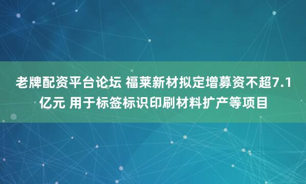 老牌配资平台论坛 福莱新材拟定增募资不超7.1亿元 用于标签标识印刷材料扩产等项目