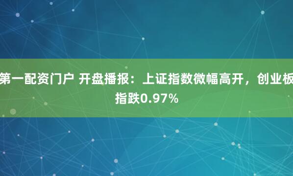 第一配资门户 开盘播报：上证指数微幅高开，创业板指跌0.97%