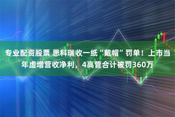 专业配资股票 思科瑞收一纸“戴帽”罚单！上市当年虚增营收净利，4高管合计被罚360万