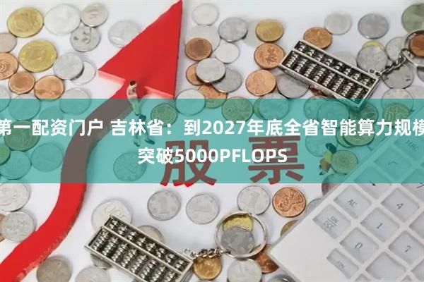 第一配资门户 吉林省：到2027年底全省智能算力规模突破5000PFLOPS