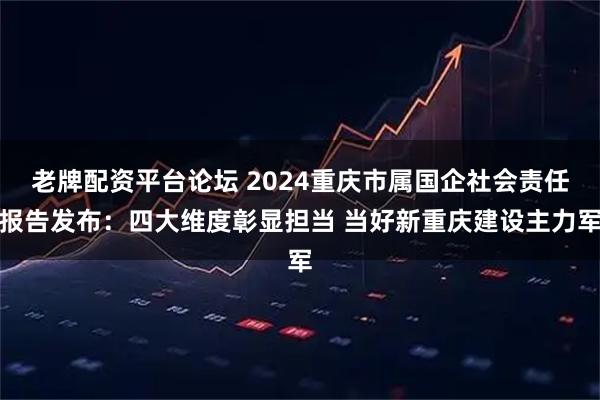 老牌配资平台论坛 2024重庆市属国企社会责任报告发布：四大维度彰显担当 当好新重庆建设主力军