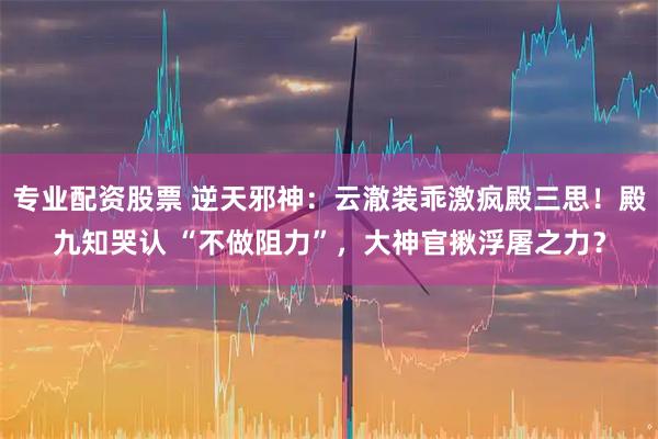 专业配资股票 逆天邪神：云澈装乖激疯殿三思！殿九知哭认 “不做阻力”，大神官揪浮屠之力？
