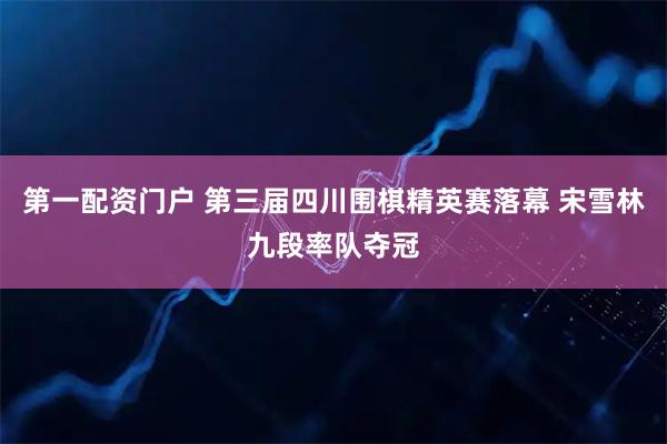 第一配资门户 第三届四川围棋精英赛落幕 宋雪林九段率队夺冠