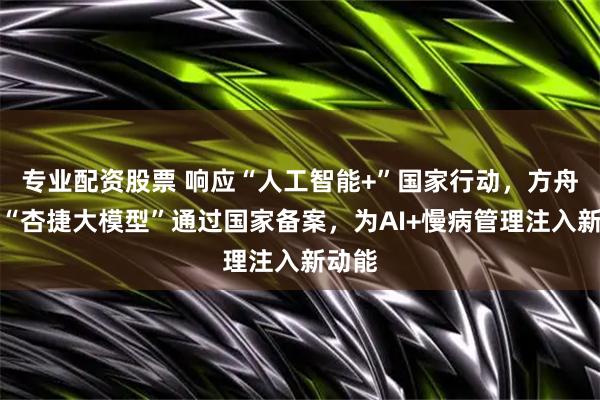 专业配资股票 响应“人工智能+”国家行动，方舟健客“杏捷大模型”通过国家备案，为AI+慢病管理注入新动能