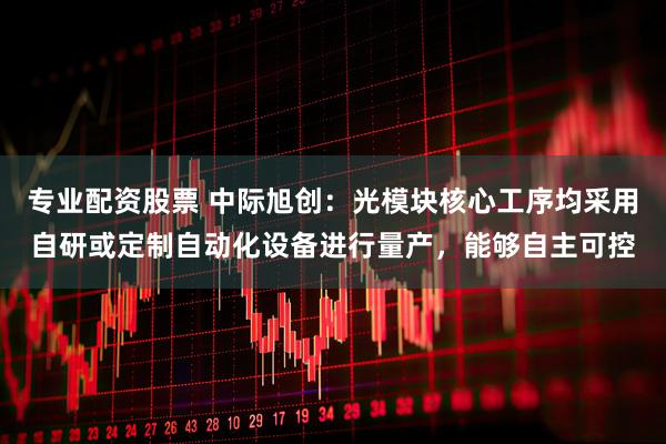 专业配资股票 中际旭创：光模块核心工序均采用自研或定制自动化设备进行量产，能够自主可控