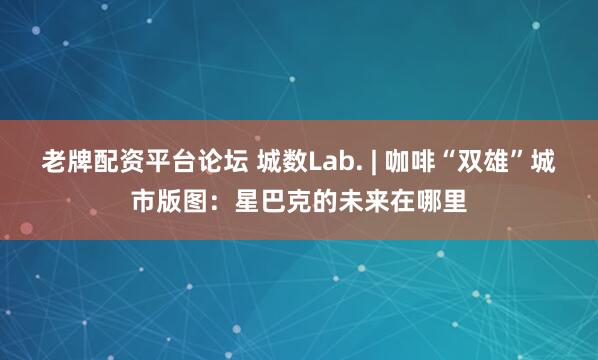 老牌配资平台论坛 城数Lab. | 咖啡“双雄”城市版图：星巴克的未来在哪里