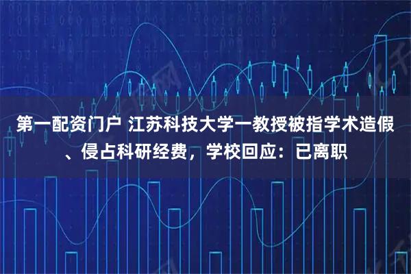 第一配资门户 江苏科技大学一教授被指学术造假、侵占科研经费，学校回应：已离职