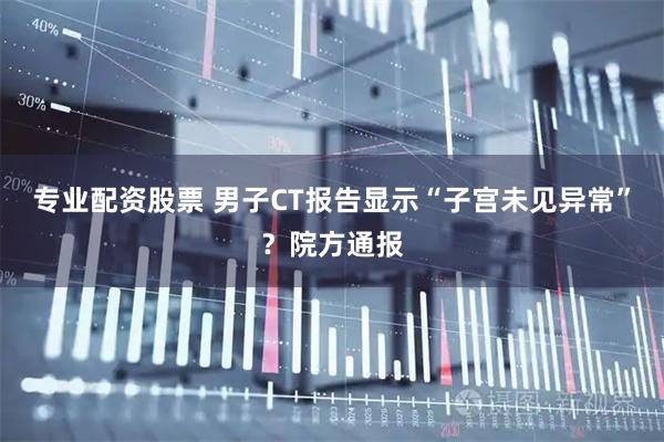 专业配资股票 男子CT报告显示“子宫未见异常”？院方通报
