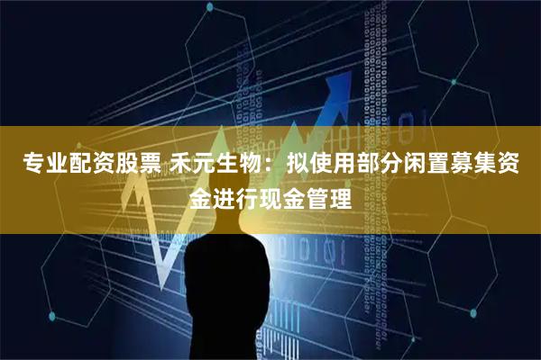 专业配资股票 禾元生物：拟使用部分闲置募集资金进行现金管理