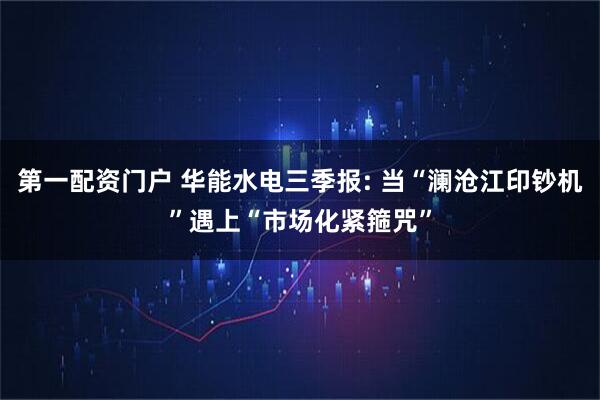 第一配资门户 华能水电三季报: 当“澜沧江印钞机”遇上“市场化紧箍咒”