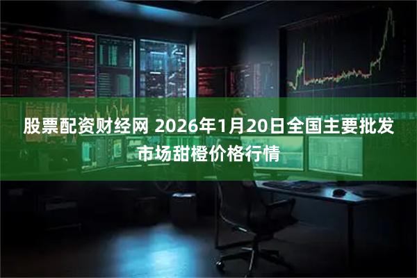 股票配资财经网 2026年1月20日全国主要批发市场甜橙价格行情