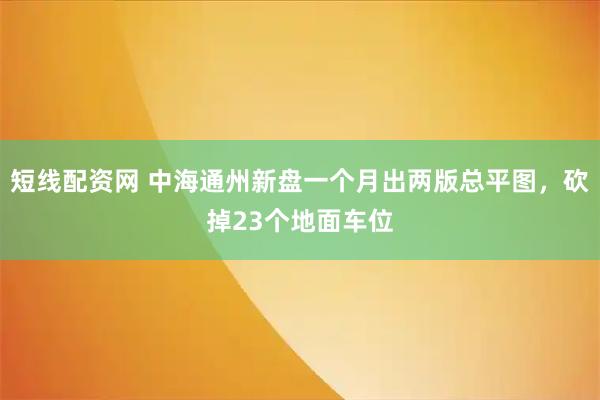 短线配资网 中海通州新盘一个月出两版总平图，砍掉23个地面车位