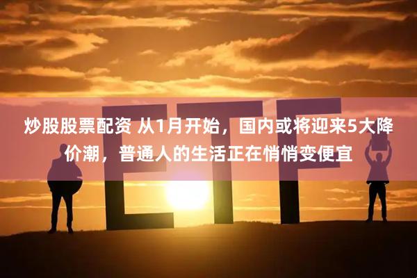炒股股票配资 从1月开始，国内或将迎来5大降价潮，普通人的生活正在悄悄变便宜