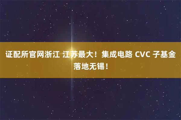 证配所官网浙江 江苏最大！集成电路 CVC 子基金落地无锡！