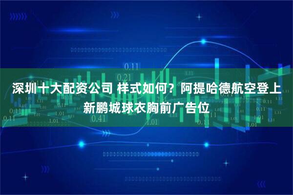 深圳十大配资公司 样式如何？阿提哈德航空登上新鹏城球衣胸前广告位