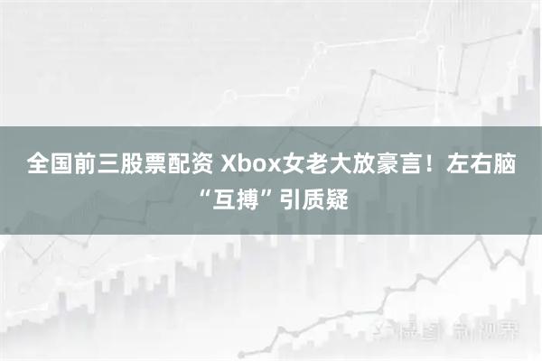 全国前三股票配资 Xbox女老大放豪言！左右脑“互搏”引质疑