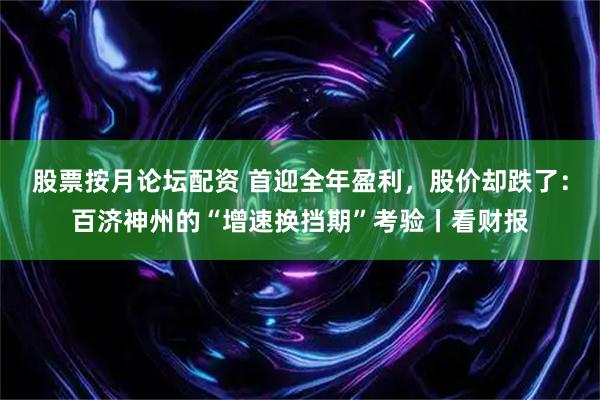 股票按月论坛配资 首迎全年盈利，股价却跌了：百济神州的“增速换挡期”考验丨看财报