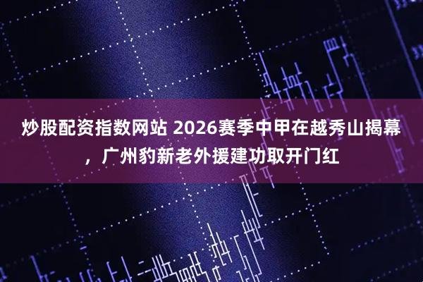 炒股配资指数网站 2026赛季中甲在越秀山揭幕，广州豹新老外援建功取开门红