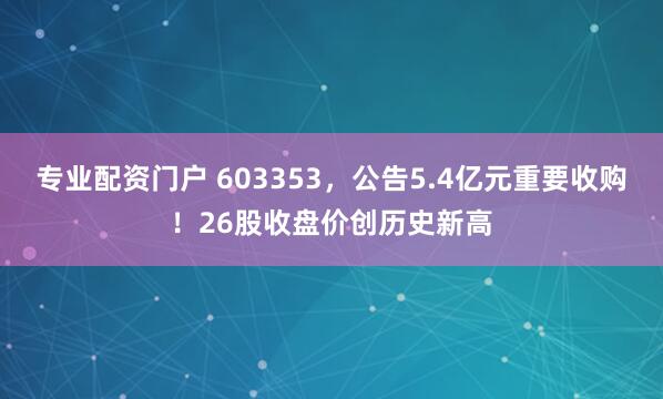 专业配资门户 603353，公告5.4亿元重要收购！26股收盘价创历史新高
