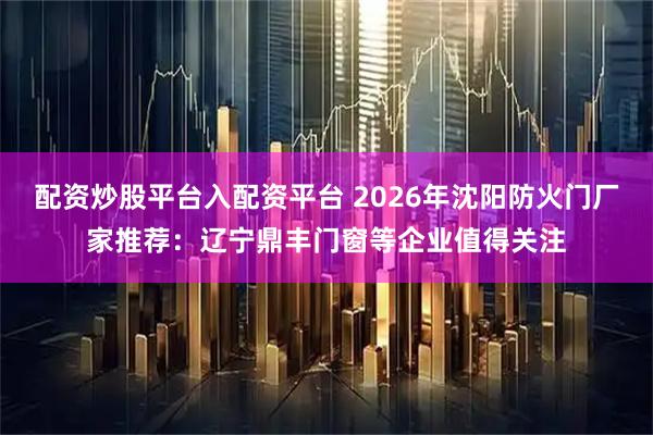配资炒股平台入配资平台 2026年沈阳防火门厂家推荐：辽宁鼎丰门窗等企业值得关注