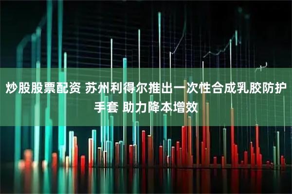 炒股股票配资 苏州利得尔推出一次性合成乳胶防护手套 助力降本增效