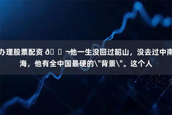 办理股票配资 🌬他一生没回过韶山,没去过中南海,他有全中国最硬的