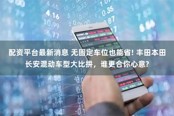 配资平台最新消息 无固定车位也能省! 丰田本田长安混动车型大比拼，谁更合你心意?