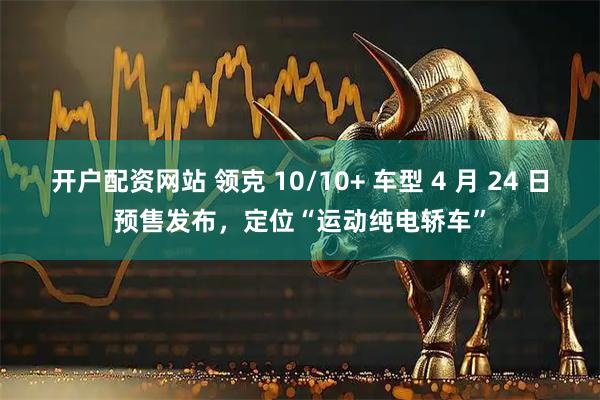 开户配资网站 领克 10/10+ 车型 4 月 24 日预售发布，定位“运动纯电轿车”