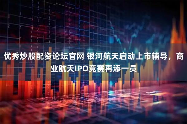 优秀炒股配资论坛官网 银河航天启动上市辅导，商业航天IPO竞赛再添一员