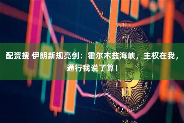 配资搜 伊朗新规亮剑：霍尔木兹海峡，主权在我，通行我说了算！