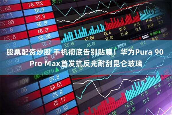 股票配资炒股 手机彻底告别贴膜！华为Pura 90 Pro Max首发抗反光耐刮昆仑玻璃