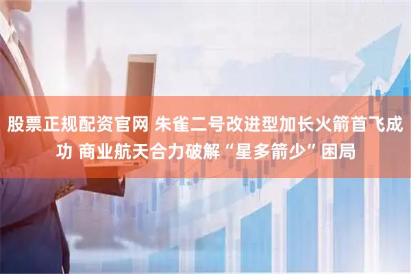 股票正规配资官网 朱雀二号改进型加长火箭首飞成功 商业航天合力破解“星多箭少”困局