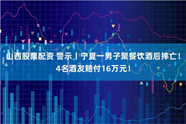 山西股票配资 警示丨宁夏一男子聚餐饮酒后摔亡！4名酒友赔付16万元！