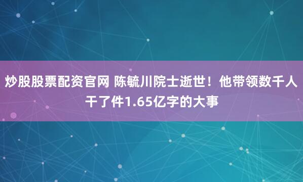 炒股股票配资官网 陈毓川院士逝世！他带领数千人干了件1.65亿字的大事