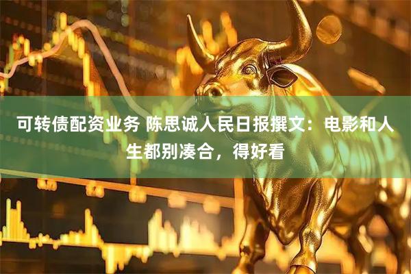 可转债配资业务 陈思诚人民日报撰文：电影和人生都别凑合，得好看
