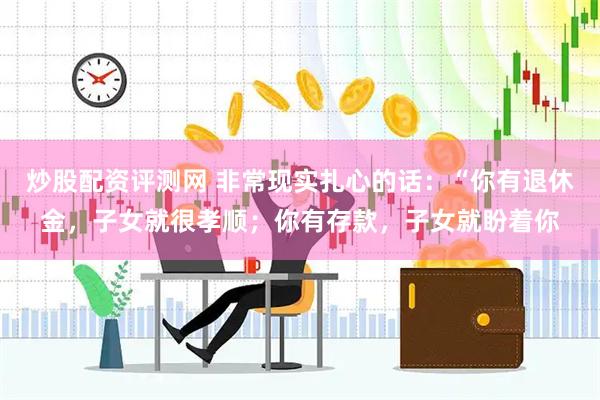 炒股配资评测网 非常现实扎心的话：“你有退休金，子女就很孝顺；你有存款，子女就盼着你