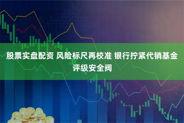股票实盘配资 风险标尺再校准 银行拧紧代销基金评级安全阀