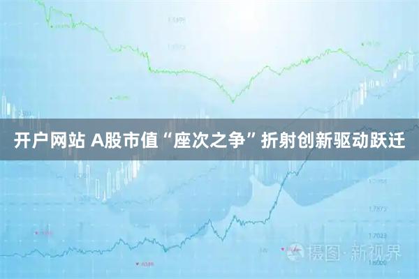 开户网站 A股市值“座次之争”折射创新驱动跃迁