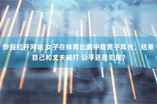 炒股杠杆网站 女子在体育比赛中扇男子耳光，结果自己和丈夫被打 公平还是犯规？