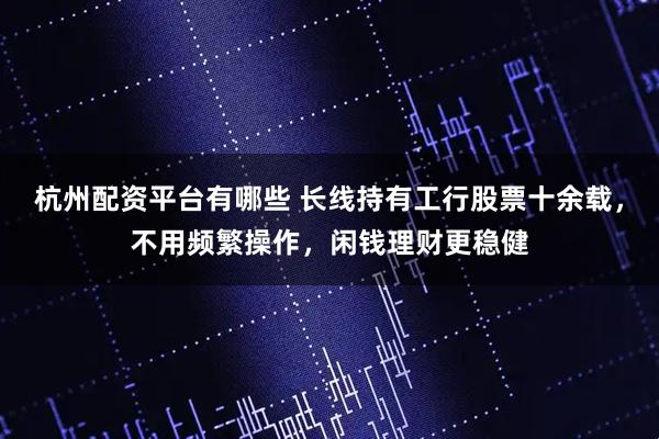 杭州配资平台有哪些 长线持有工行股票十余载，不用频繁操作，闲钱理财更稳健