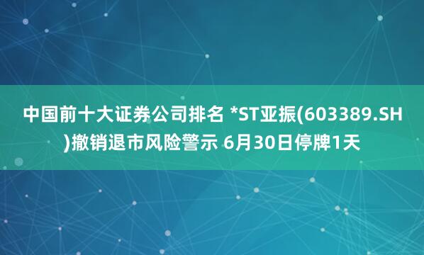 中国前十大证券公司排名 *ST亚振(603389.SH)撤销退市风险警示 6月30日停牌1天