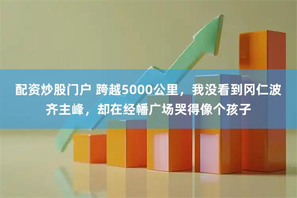 配资炒股门户 跨越5000公里，我没看到冈仁波齐主峰，却在经幡广场哭得像个孩子