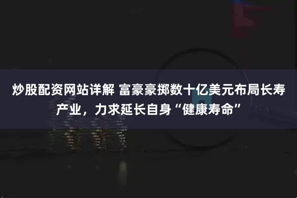 炒股配资网站详解 富豪豪掷数十亿美元布局长寿产业，力求延长自身“健康寿命”
