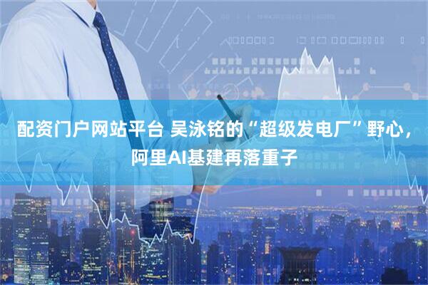 配资门户网站平台 吴泳铭的“超级发电厂”野心，阿里AI基建再落重子